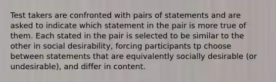 Test takers are confronted with pairs of statements and are asked to indicate which statement in the pair is more true of them. Each stated in the pair is selected to be similar to the other in social desirability, forcing participants tp choose between statements that are equivalently socially desirable (or undesirable), and differ in content.