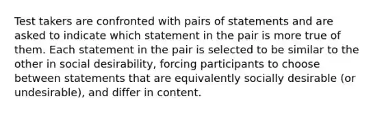 Test takers are confronted with pairs of statements and are asked to indicate which statement in the pair is more true of them. Each statement in the pair is selected to be similar to the other in social desirability, forcing participants to choose between statements that are equivalently socially desirable (or undesirable), and differ in content.