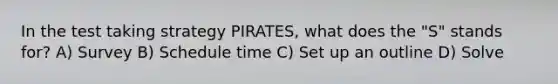 In the test taking strategy PIRATES, what does the "S" stands for? A) Survey B) Schedule time C) Set up an outline D) Solve