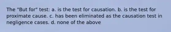 The "But for" test: a. is the test for causation. b. is the test for proximate cause. c. has been eliminated as the causation test in negligence cases. d. none of the above