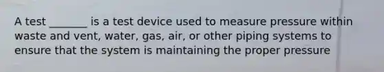 A test _______ is a test device used to measure pressure within waste and vent, water, gas, air, or other piping systems to ensure that the system is maintaining the proper pressure