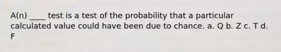 A(n) ____ test is a test of the probability that a particular calculated value could have been due to chance. a. Q b. Z c. T d. F