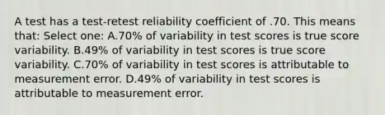 A test has a test-retest reliability coefficient of .70. This means that: Select one: A.70% of variability in test scores is true score variability. B.49% of variability in test scores is true score variability. C.70% of variability in test scores is attributable to measurement error. D.49% of variability in test scores is attributable to measurement error.