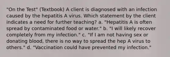 "On the Test" (Textbook) A client is diagnosed with an infection caused by the hepatitis A virus. Which statement by the client indicates a need for further teaching? a. "Hepatitis A is often spread by contaminated food or water." b. "I will likely recover completely from my infection." c. "If I am not having sex or donating blood, there is no way to spread the hep A virus to others." d. "Vaccination could have prevented my infection."