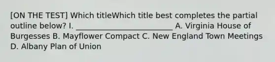 [ON THE TEST] Which titleWhich title best completes the partial outline below? I. _________________________ A. Virginia House of Burgesses B. Mayflower Compact C. New England Town Meetings D. Albany Plan of Union