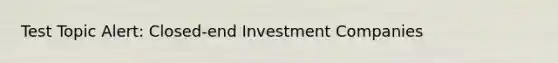 Test Topic Alert: Closed-end Investment Companies