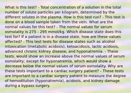 What is this test? - Total concentration of a solution in the total number of solute particles per kilogram, determined by the different solutes in the plasma. How is this test run? - This test is done on a blood sample taken from the vein. What are the normal values for this test? - The normal values for serum osmolality is 275 - 295 mmol/kg. Which disease state does this test for? If a patient is in a disease state, how are these values affected? - This test tests for disease states such as alcohol intoxication (metabolic acidosis), ketoacidosis, lactic acidosis, advanced chronic kidney disease, and hyponatremia. - These tests, would show an increase above the normal values of serum osmolality; except for hyponatremia, which would show a decrease below the normal values of serum osmolality. Why are these tests important to a cardiac surgery patient? - These tests are important to a cardiac surgery patient to measure the degree of hemodilution (hyponatremia), acidosis, and kidney damage during a bypass surgery.