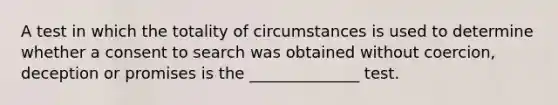 A test in which the totality of circumstances is used to determine whether a consent to search was obtained without coercion, deception or promises is the ______________ test.