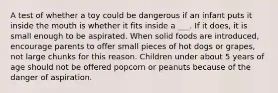 A test of whether a toy could be dangerous if an infant puts it inside the mouth is whether it fits inside a ___. If it does, it is small enough to be aspirated. When solid foods are introduced, encourage parents to offer small pieces of hot dogs or grapes, not large chunks for this reason. Children under about 5 years of age should not be offered popcorn or peanuts because of the danger of aspiration.