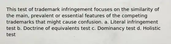 This test of trademark infringement focuses on the similarity of the main, prevalent or essential features of the competing trademarks that might cause confusion. a. Literal infringement test b. Doctrine of equivalents test c. Dominancy test d. Holistic test