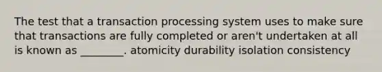 The test that a transaction processing system uses to make sure that transactions are fully completed or aren't undertaken at all is known as ________. atomicity durability isolation consistency