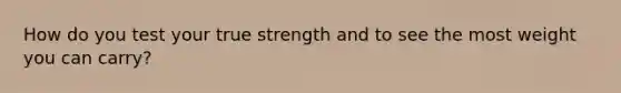 How do you test your true strength and to see the most weight you can carry?