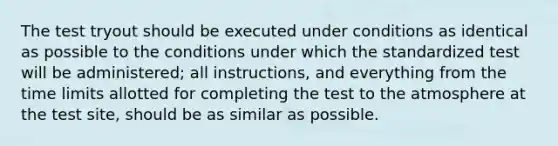 The test tryout should be executed under conditions as identical as possible to the conditions under which the standardized test will be administered; all instructions, and everything from the time limits allotted for completing the test to the atmosphere at the test site, should be as similar as possible.