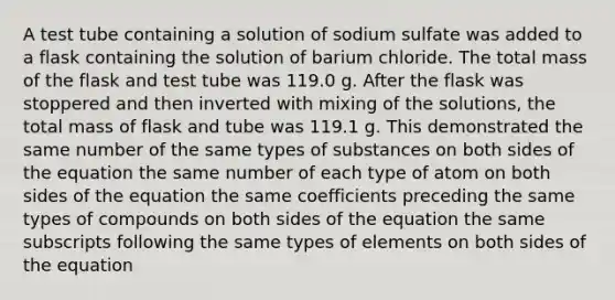 A test tube containing a solution of sodium sulfate was added to a flask containing the solution of barium chloride. The total mass of the flask and test tube was 119.0 g. After the flask was stoppered and then inverted with mixing of the solutions, the total mass of flask and tube was 119.1 g. This demonstrated the same number of the same types of substances on both sides of the equation the same number of each type of atom on both sides of the equation the same coefficients preceding the same types of compounds on both sides of the equation the same subscripts following the same types of elements on both sides of the equation