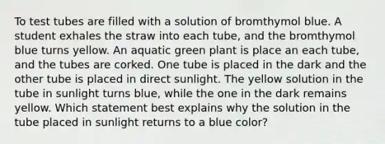 To test tubes are filled with a solution of bromthymol blue. A student exhales the straw into each tube, and the bromthymol blue turns yellow. An aquatic green plant is place an each tube, and the tubes are corked. One tube is placed in the dark and the other tube is placed in direct sunlight. The yellow solution in the tube in sunlight turns blue, while the one in the dark remains yellow. Which statement best explains why the solution in the tube placed in sunlight returns to a blue color?