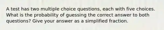 A test has two multiple choice questions, each with five choices. What is the probability of guessing the correct answer to both questions? Give your answer as a simplified fraction.