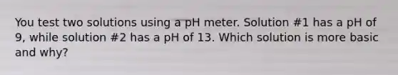 You test two solutions using a pH meter. Solution #1 has a pH of 9, while solution #2 has a pH of 13. Which solution is more basic and why?