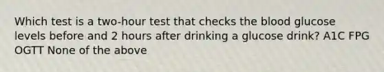 Which test is a two-hour test that checks the blood glucose levels before and 2 hours after drinking a glucose drink? A1C FPG OGTT None of the above