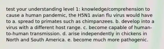 test your understanding level 1: knowledge/comprehension to cause a human pandemic, the H5N1 avian flu virus would have to a. spread to primates such as chimpanzees. b. develop into a virus with a different host range. c. become capable of human-to-human transmission. d. arise independently in chickens in North and South America. e. become much more pathogenic.