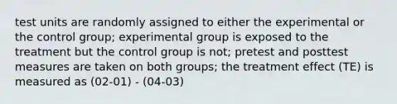 test units are randomly assigned to either the experimental or the control group; experimental group is exposed to the treatment but the control group is not; pretest and posttest measures are taken on both groups; the treatment effect (TE) is measured as (02-01) - (04-03)