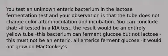 You test an unknown enteric bacterium in the lactose fermentation test and your observation is that the tube does not change color after inoculation and incubation. You can conclude that: -if tested in a KIA test, the result would be an entirely yellow tube -this bacterium can ferment glucose but not lactose -this must not be an enteric, all enterics ferment glucose -it would not grow on MacConkey's