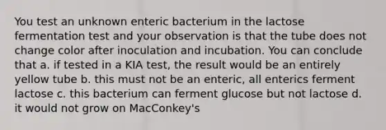 You test an unknown enteric bacterium in the lactose fermentation test and your observation is that the tube does not change color after inoculation and incubation. You can conclude that a. if tested in a KIA test, the result would be an entirely yellow tube b. this must not be an enteric, all enterics ferment lactose c. this bacterium can ferment glucose but not lactose d. it would not grow on MacConkey's