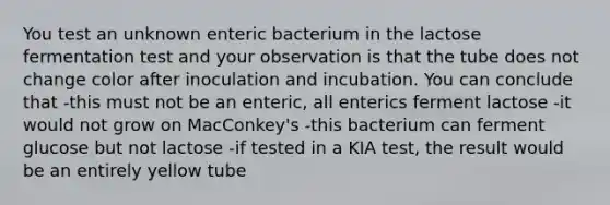 You test an unknown enteric bacterium in the lactose fermentation test and your observation is that the tube does not change color after inoculation and incubation. You can conclude that -this must not be an enteric, all enterics ferment lactose -it would not grow on MacConkey's -this bacterium can ferment glucose but not lactose -if tested in a KIA test, the result would be an entirely yellow tube