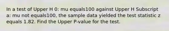 In a test of Upper H 0: mu equals100 against Upper H Subscript a: mu not equals​100, the sample data yielded the test statistic z equals 1.82. Find the Upper P-value for the test.