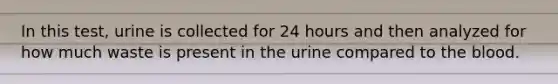 In this​ test, urine is collected for 24 hours and then analyzed for how much waste is present in the urine compared to <a href='https://www.questionai.com/knowledge/k7oXMfj7lk-the-blood' class='anchor-knowledge'>the blood</a>.