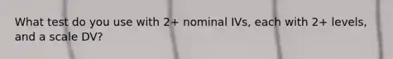 What test do you use with 2+ nominal IVs, each with 2+ levels, and a scale DV?