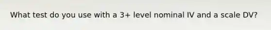 What test do you use with a 3+ level nominal IV and a scale DV?