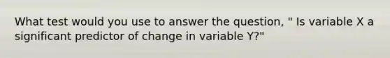 What test would you use to answer the question, " Is variable X a significant predictor of change in variable Y?"