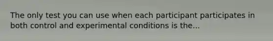 The only test you can use when each participant participates in both control and experimental conditions is the...