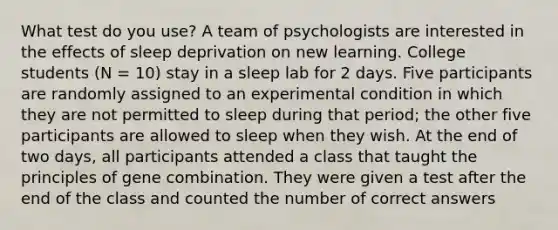 What test do you use? A team of psychologists are interested in the effects of sleep deprivation on new learning. College students (N = 10) stay in a sleep lab for 2 days. Five participants are randomly assigned to an experimental condition in which they are not permitted to sleep during that period; the other five participants are allowed to sleep when they wish. At the end of two days, all participants attended a class that taught the principles of gene combination. They were given a test after the end of the class and counted the number of correct answers