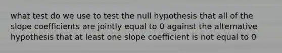 what test do we use to test the null hypothesis that all of the slope coefficients are jointly equal to 0 against the alternative hypothesis that at least one slope coefficient is not equal to 0