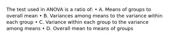 The test used in ANOVA is a ratio of: • A. Means of groups to overall mean • B. Variances among means to the variance within each group • C. Variance within each group to the variance among means • D. Overall mean to means of groups