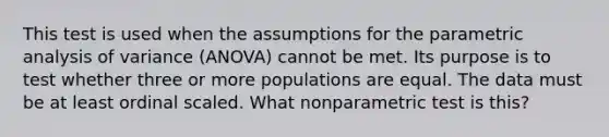 This test is used when the assumptions for the parametric analysis of variance (ANOVA) cannot be met. Its purpose is to test whether three or more populations are equal. The data must be at least ordinal scaled. What nonparametric test is this?