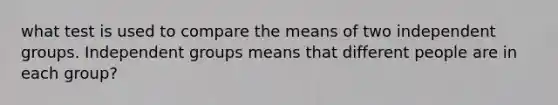 what test is used to compare the means of two independent groups. Independent groups means that different people are in each group?