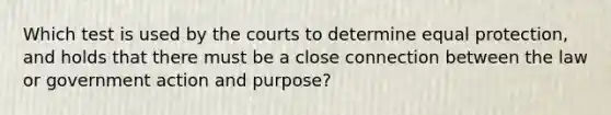 Which test is used by the courts to determine equal protection, and holds that there must be a close connection between the law or government action and purpose?