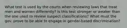 What test is used by the courts when reviewing laws that treat men and women differently? Is this test stronger or weaker than the one used to review suspect classifications? What must the gov. prove to be able to engage in gender-based discrimination?