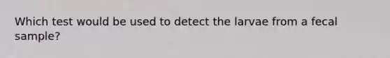 Which test would be used to detect the larvae from a fecal sample?