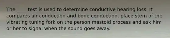 The ____ test is used to determine conductive hearing loss. It compares air conduction and bone conduction. place stem of the vibrating tuning fork on the person mastoid process and ask him or her to signal when the sound goes away.