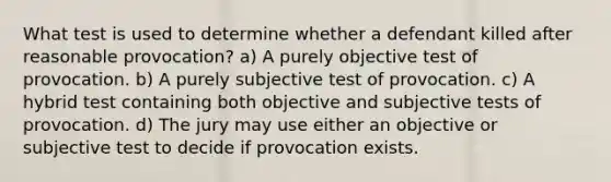 What test is used to determine whether a defendant killed after reasonable provocation? a) A purely objective test of provocation. b) A purely subjective test of provocation. c) A hybrid test containing both objective and subjective tests of provocation. d) The jury may use either an objective or subjective test to decide if provocation exists.