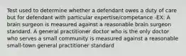 Test used to determine whether a defendant owes a duty of care but for defendant with particular expertise/competance -EX: A brain surgeon is measured against a reasonable brain surgeon standard. A general practitioner doctor who is the only doctor who serves a small community is measured against a reasonable small-town general practitioner standard