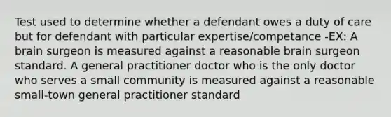 Test used to determine whether a defendant owes a duty of care but for defendant with particular expertise/competance -EX: A brain surgeon is measured against a reasonable brain surgeon standard. A general practitioner doctor who is the only doctor who serves a small community is measured against a reasonable small-town general practitioner standard