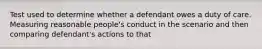 Test used to determine whether a defendant owes a duty of care. Measuring reasonable people's conduct in the scenario and then comparing defendant's actions to that