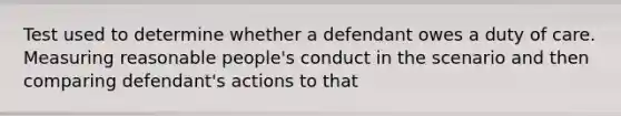 Test used to determine whether a defendant owes a duty of care. Measuring reasonable people's conduct in the scenario and then comparing defendant's actions to that