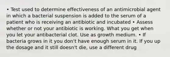 • Test used to determine effectiveness of an antimicrobial agent in which a bacterial suspension is added to the serum of a patient who is receiving an antibiotic and incubated • Assess whether or not your antibiotic is working. What you get when you let your antibacterial clot. Use as growth medium. • If bacteria grows in it you don't have enough serum in it. If you up the dosage and it still doesn't die, use a different drug