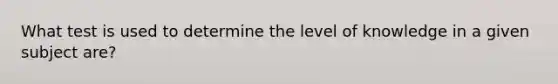 What test is used to determine the level of knowledge in a given subject are?