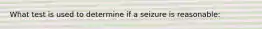 What test is used to determine if a seizure is reasonable: